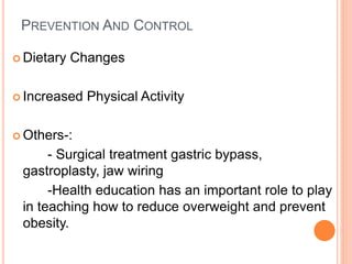 PREVENTION AND CONTROL
 Dietary Changes
 Increased Physical Activity
 Others-:
- Surgical treatment gastric bypass,
gastroplasty, jaw wiring
-Health education has an important role to play
in teaching how to reduce overweight and prevent
obesity.
 