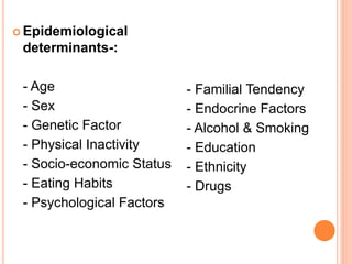  Epidemiological
determinants-:
- Age
- Sex
- Genetic Factor
- Physical Inactivity
- Socio-economic Status
- Eating Habits
- Psychological Factors
- Familial Tendency
- Endocrine Factors
- Alcohol & Smoking
- Education
- Ethnicity
- Drugs
 
