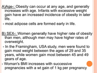 A)Age-: Obesity can occur at any age, and generally
increases with age. Infants with excessive weight
gain have an increased incidence of obesity in later
life.
- most adipose cells are formed early in life.
B) SEX-: Women generally have higher rate of obesity
than men, although men may have higher rates of
overweight.
- In the Framingham, USA study, men were found to
gain most weight between the ages of 29 and 35
years, while women gain most between 45 and 49
gears of age.
- Woman's BMI increases with successive
pregnancies with a wt gain of 1 kg per pregnancy
 