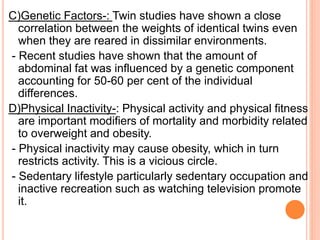 C)Genetic Factors-: Twin studies have shown a close
correlation between the weights of identical twins even
when they are reared in dissimilar environments.
- Recent studies have shown that the amount of
abdominal fat was influenced by a genetic component
accounting for 50-60 per cent of the individual
differences.
D)Physical Inactivity-: Physical activity and physical fitness
are important modifiers of mortality and morbidity related
to overweight and obesity.
- Physical inactivity may cause obesity, which in turn
restricts activity. This is a vicious circle.
- Sedentary lifestyle particularly sedentary occupation and
inactive recreation such as watching television promote
it.
 