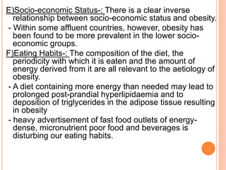 E)Socio-economic Status-: There is a clear inverse
relationship between socio-economic status and obesity.
- Within some affluent countries, however, obesity has
been found to be more prevalent in the lower socio-
economic groups.
F)Eating Habits-: The composition of the diet, the
periodicity with which it is eaten and the amount of
energy derived from it are all relevant to the aetiology of
obesity.
- A diet containing more energy than needed may lead to
prolonged post-prandial hyperlipidaemia and to
deposition of triglycerides in the adipose tissue resulting
in obesity
- heavy advertisement of fast food outlets of energy-
dense, micronutrient poor food and beverages is
disturbing our eating habits.
 
