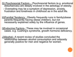 G) Psychosocial Factors -: Psychosocial factors (e.g. emotional
disturbances) are deeply involved in the aetiology of obesity.
- Overeating may be a symptom of depression, anxiety,
frustration and loneliness in childhood as in the adult life.
H)Familial Tendency : Obesity frequently runs in family(obese
parents frequently having obese children), but not
necessarily explained solely by the influence of genes.
I)Endocrine Factors-: These may be involved in occasional
cases. e.g. Cushing's syndrome, growth hormone deficiency.
J)Alcohol-: A recent review of studies concluded the
relationship between alcohol consumption and adiposity
generally positive for men and negative for women.
 