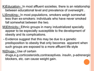 K)Education-: In most affluent societies. there is an relationship
between educational level and prevalence of overweight .
L)Smoking-: In most populations, smokers weigh somewhat
less than ex-smokers: individuals who have never smoked
fall somewhat between the two.
M)Ethnicity-: Ethnic groups in many industrialized specially
appear to be especially susceptible to the development of
obesity and its complications.
- Evidence suggest that this may be due to a genetic
predisposition to obesity that only becomes apparent when
such groups are exposed to a more affluent life style
N)Drugs-: Use of certain
drugs,e.g.corticosteroids,contraceptives. insulin, p-adrenergic
blockers, etc. can cause weight gain.
 