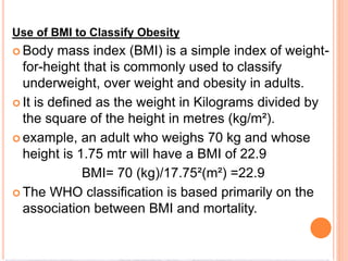 Use of BMI to Classify Obesity
 Body mass index (BMI) is a simple index of weight-
for-height that is commonly used to classify
underweight, over weight and obesity in adults.
 It is defined as the weight in Kilograms divided by
the square of the height in metres (kg/m²).
 example, an adult who weighs 70 kg and whose
height is 1.75 mtr will have a BMI of 22.9
BMI= 70 (kg)/17.75²(m²) =22.9
 The WHO classification is based primarily on the
association between BMI and mortality.
 