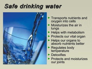Safe drinking waterSafe drinking water
► Transports nutrients andTransports nutrients and
oxygen into cellsoxygen into cells
► Moisturizes the air inMoisturizes the air in
lungslungs
► Helps with metabolismHelps with metabolism
► Protects our vital organProtects our vital organ
► Helps our organs toHelps our organs to
absorb nutrients betterabsorb nutrients better
► Regulates bodyRegulates body
temperaturetemperature
► DetoxifiesDetoxifies
► Protects and moisturizesProtects and moisturizes
our jointsour joints
 
