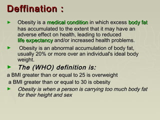 Deffination :Deffination :
► Obesity is aObesity is a medical conditionmedical condition in which excessin which excess body fatbody fat
has accumulated to the extent that it may have anhas accumulated to the extent that it may have an
adverse effect on health, leading to reducedadverse effect on health, leading to reduced
life expectancylife expectancy and/or increased health problems.and/or increased health problems.
► Obesity is an abnormal accumulation of body fat,Obesity is an abnormal accumulation of body fat,
usually 20% or more over an individual's ideal bodyusually 20% or more over an individual's ideal body
weight.weight.
► The (WHO) definition is:The (WHO) definition is:
a BMI greater than or equal to 25 is overweighta BMI greater than or equal to 25 is overweight
a BMI greater than or equal to 30 is obesitya BMI greater than or equal to 30 is obesity
► Obesity is when a person is carrying too much body fatObesity is when a person is carrying too much body fat
for their height and sexfor their height and sex
 