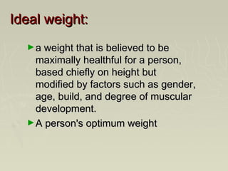 Ideal weight:Ideal weight:
►a weight that is believed to bea weight that is believed to be
maximally healthful for a person,maximally healthful for a person,
based chiefly on height butbased chiefly on height but
modified by factors such as gender,modified by factors such as gender,
age, build, and degree of muscularage, build, and degree of muscular
development.development.
►A person's optimum weightA person's optimum weight
 