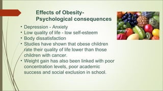 Effects of Obesity-
Psychological consequences
• Depression - Anxiety
• Low quality of life - low self-esteem
• Body dissatisfaction
• Studies have shown that obese children
rate their quality of life lower than those
children with cancer.
• Weight gain has also been linked with poor
concentration levels, poor academic
success and social exclusion in school.
 