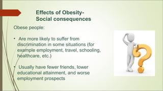 Effects of Obesity-
Social consequences
Obese people:
• Are more likely to suffer from
discrimination in some situations (for
example employment, travel, schooling,
healthcare, etc.)
• Usually have fewer friends, lower
educational attainment, and worse
employment prospects
 