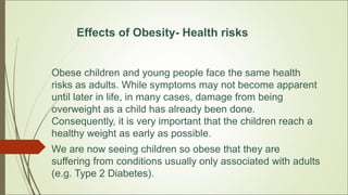 Effects of Obesity- Health risks
Obese children and young people face the same health
risks as adults. While symptoms may not become apparent
until later in life, in many cases, damage from being
overweight as a child has already been done.
Consequently, it is very important that the children reach a
healthy weight as early as possible.
We are now seeing children so obese that they are
suffering from conditions usually only associated with adults
(e.g. Type 2 Diabetes).
 