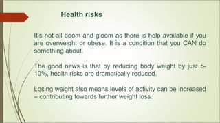 Health risks
It’s not all doom and gloom as there is help available if you
are overweight or obese. It is a condition that you CAN do
something about.
The good news is that by reducing body weight by just 5-
10%, health risks are dramatically reduced.
Losing weight also means levels of activity can be increased
– contributing towards further weight loss.
 