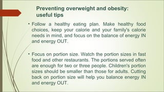 Preventing overweight and obesity:
useful tips
• Follow a healthy eating plan. Make healthy food
choices, keep your calorie and your family's calorie
needs in mind, and focus on the balance of energy IN
and energy OUT.
• Focus on portion size. Watch the portion sizes in fast
food and other restaurants. The portions served often
are enough for two or three people. Children's portion
sizes should be smaller than those for adults. Cutting
back on portion size will help you balance energy IN
and energy OUT.
 
