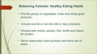 Balancing Calories: Healthy Eating Habits
• Provide plenty of vegetables, fruits and whole-grain
products.
• Include low-fat or non-fat milk or dairy products.
• Choose lean meats, poultry, fish, lentils and beans
for protein.
• Serve reasonably sized portions and drink lots of
water.
 