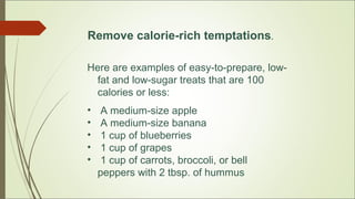 Remove calorie-rich temptations.
Here are examples of easy-to-prepare, low-
fat and low-sugar treats that are 100
calories or less:
• A medium-size apple
• A medium-size banana
• 1 cup of blueberries
• 1 cup of grapes
• 1 cup of carrots, broccoli, or bell
peppers with 2 tbsp. of hummus
 