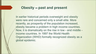Obesity –– past and present
In earlier historical periods overweight and obesity
were rare and concerned only a small elite. More
recently, as prosperity of the population increased,
obesity became a problem in high income countries.
Now, it is dramatically on the rise in low - and middle -
income countries. In 1997 the World Health
Organization (WHO) formally recognized obesity as a
global epidemic.
 