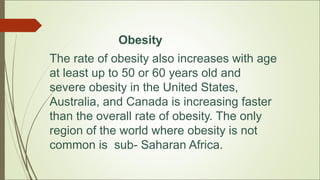 Obesity
The rate of obesity also increases with age
at least up to 50 or 60 years old and
severe obesity in the United States,
Australia, and Canada is increasing faster
than the overall rate of obesity. The only
region of the world where obesity is not
common is sub- Saharan Africa.
 
