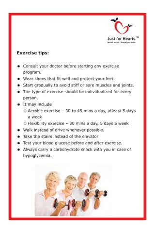 Exercise tips:
=Consult your doctor before starting any exercise
program.
=Wear shoes that fit well and protect your feet.
=Start gradually to avoid stiff or sore muscles and joints.
=The type of exercise should be individualized for every
person.
=It may include
Aerobic exercise – 30 to 45 mins a day, atleast 5 days
a week
Flexibility exercise – 30 mins a day, 5 days a week
=Walk instead of drive whenever possible.
=Take the stairs instead of the elevator
=Test your blood glucose before and after exercise.
=Always carry a carbohydrate snack with you in case of
hypoglycemia.
=
=
Just for Hearts
Health, Heart, Lifestyle and more
TM
 