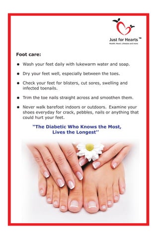 Foot care:
=
=Dry your feet well, especially between the toes.
=Check your feet for blisters, cut sores, swelling and
infected toenails.
=Trim the toe nails straight across and smoothen them.
=Never walk barefoot indoors or outdoors. Examine your
shoes everyday for crack, pebbles, nails or anything that
could hurt your feet.
Wash your feet daily with lukewarm water and soap.
“The Diabetic Who Knows the Most,
Lives the Longest’’
Just for Hearts
Health, Heart, Lifestyle and more
TM
 