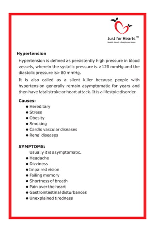 Hypertension
Hypertension is defined as persistently high pressure in blood
vessels, wherein the systolic pressure is >120 mmHg and the
diastolic pressure is> 80 mmHg.
It is also called as a silent killer because people with
hypertension generally remain asymptomatic for years and
then have fatal stroke or heart attack. It is a lifestyle disorder.
Causes:
=Hereditary
=Stress
=Obesity
=Smoking
=Cardio vascular diseases
=Renal diseases
SYMPTOMS:
Usually it is asymptomatic.
=Headache
=Dizziness
=Impaired vision
=Failing memory
=Shortness of breath
=Pain over the heart
=Gastrointestinal disturbances
=Unexplained tiredness
Just for Hearts
Health, Heart, Lifestyle and more
TM
 
