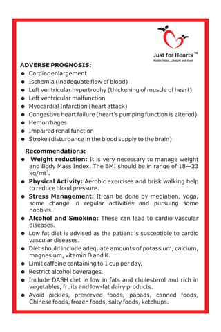 ADVERSE PROGNOSIS:
=Cardiac enlargement
=Ischemia (inadequate flow of blood)
=Left ventricular hypertrophy (thickening of muscle of heart)
=Left ventricular malfunction
=Myocardial Infarction (heart attack)
=Congestive heart failure (heart's pumping function is altered)
=Hemorrhages
=Impaired renal function
=Stroke (disturbance in the blood supply to the brain)
Recommendations:
=Weight reduction: It is very necessary to manage weight
and Body Mass Index. The BMI should be in range of 18—23
2
kg/mt .
=Physical Activity: Aerobic exercises and brisk walking help
to reduce blood pressure.
=Stress Management: It can be done by mediation, yoga,
some change in regular activities and pursuing some
hobbies.
=Alcohol and Smoking: These can lead to cardio vascular
diseases.
=Low fat diet is advised as the patient is susceptible to cardio
vascular diseases.
=Diet should include adequate amounts of potassium, calcium,
magnesium, vitamin D and K.
=Limit caffeine containing to 1 cup per day.
=Restrict alcohol beverages.
=Include DASH diet ie low in fats and cholesterol and rich in
vegetables, fruits and low-fat dairy products.
=Avoid pickles, preserved foods, papads, canned foods,
Chinese foods, frozen foods, salty foods, ketchups.
Just for Hearts
Health, Heart, Lifestyle and more
TM
 