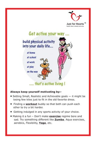 Always keep yourself motivating by:-
·
losing few kilos just to fit in the old favorite dress.
·Finding a workout buddy so that both can push each
other to try a bit harder.
·Getting indulged in any sports activity of your choice.
·Making it a fun – Don't make exercise regime bore and
sad. Try something different like Zumba Aqua exercises,
aerobics, Flexibility, Yoga, etc.
Setting Small, Realistic and Achievable goals — it might be
,
Just for Hearts
Health, Heart, Lifestyle and more
TM
 