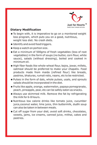 Dietary Modification
=
loss program, which puts you on a good, nutritious,
weight loss diet. No crash diets.
=Identify and avoid food triggers.
=Keep a watch on portion size.
=Eat a minimum of 500gms of fresh vegetables (less of root
vegetables) in the form of soups (no butter, corn flour, white
sauce), salads (without dressing), boiled and cooked in
minimum oil.
=High fiber foods like whole-wheat flour, bajra, jowar, millets,
oatmeal should be preferred to make your chapatis. Food
products made from maida (refined flour) like breads,
pastries, bhaturas, rumali rotis, naans, etc to be restricted.
=Pulses in the form of dals, whole pulses, usals, and sprouts
salads should be incorporated in the diet.
=Fruits like apple, orange, watermelon, papaya pomegranate,
peach, pineapple, pear, etc can be safely eaten as snacks.
=Always use skimmed milk. Remove the fat by refrigerating
the milk for 6-8 hours.
=Nutritious low calorie drinks like tomato juice, cucumber
juice,coconut water, lime juice, thin buttermilk, dudhi soup
can also be taken in between meals.
=Cut off sugar from your diet; avoid soft drinks, chocolates,
sweets, jams, ice creams, canned juice, mithai, cakes and
pastries.
To begin with, it is imperative to go on a monitored weight
Just for Hearts
Health, Heart, Lifestyle and more
TM
 