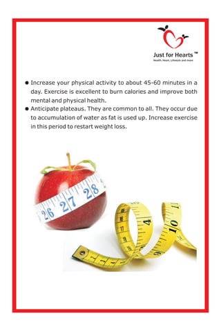 =Increase your physical activity to about 45-60 minutes in a
day. Exercise is excellent to burn calories and improve both
mental and physical health.
=Anticipate plateaus. They are common to all. They occur due
to accumulation of water as fat is used up. Increase exercise
in this period to restart weight loss.
Just for Hearts
Health, Heart, Lifestyle and more
TM
 