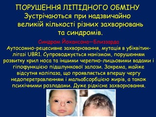 ПОРУШЕННЯ ЛІПІДНОГО ОБМІНУ
Зустрічаються при надзвичайно
великій кількості різних захворювань
та синдромів.
Синдром Йохансона—Близзарда
Аутосомно-рецесивне захворювання, мутація в убіквітин-
лігазі UBR1. Супроводжується нанізмом, порушенням
розвитку крил носа та іншими черепно-лицьовими вадами і
гіпофункцією підшлункової залози. Зокрема, майже
відсутня коліпаза, що проявляється впершу чергу
недоперетравленням і мальабсорбцією жирів, а також
психічними розладами. Дуже рідкісне захворювання.
 