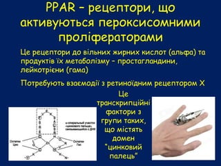 РРАR – рецептори, що
активуються пероксисомними
проліфераторами
Це рецептори до вільних жирних кислот (альфа) та
продуктів їх метаболізму – простагландини,
лейкотрієни (гама)
Потребують взаємодії з ретиноїдним рецептором Х
Це
транскрипційні
фактори з
групи таких,
що містять
домен
“цинковий
палець”
 