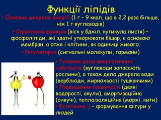 Функції ліпідів
• Основне джерело енергії (1 г – 9 ккал, що в 2,2 раза більше,
ніж 1 г вуглеводів)
• Структурна функція (віск у бджіл, кутикула листя) –
фосфоліпіди, які здатні утворювати бішар, є основою
мембран, а отже і клітини, як одиниці живого.
• Регуляторна (сигнальні молекули, гормони)
• Головне депо енергетичних
субстратів (вуглеводи запасають
рослини), а також депо джерела води
(верблюди, жирнохвості тушканчики)
• Підвищення плавучості (деякі
водорості, акули), амортизаційна
(сивучі), теплоізоляційна (моржі, кити)
• Естетична :) – формування фігури у
людей
 