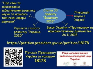 https://petition.president.gov.ua/petition/18178
Петиція Президенту
України за номером
18178
Закон України «Про наукову та
науково-технічну діяльність»
26.11.2015
Стаття 30
проекту
“Бюджету
2016”
Стратегії сталого
розвитку “Україна-
2020”
Ліквідація
науки в
Україні
“Про стан та
законодавче
забезпечення розвитку
науки та науково-
технічної сфери
держави”
 