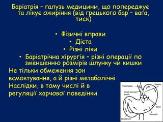 Баріатрія – галузь медицини, що попереджує
та лікує ожиріння (від грецького бар – вага,
тиск)
• Фізичні вправи
• Дієта
• Різні ліки
• Баріатрічна хірургія – різні операції по
зменшенню розмірів шлунку чи кишки
Не тільки обмеження зон
всмоктування, а й різні метаболічні
Наслідки, в тому числі й в
регуляції харчової поведінки
 