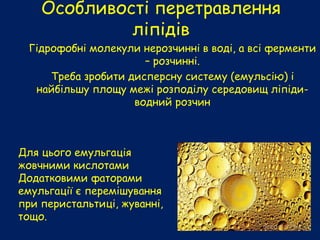 Особливості перетравлення
ліпідів
Гідрофобні молекули нерозчинні в воді, а всі ферменти
– розчинні.
Треба зробити дисперсну систему (емульсію) і
найбільшу площу межі розподілу середовищ ліпіди-
водний розчин
Для цього емульгація
жовчними кислотами
Додатковими фаторами
емульгації є перемішування
при перистальтиці, жуванні,
тощо.
 