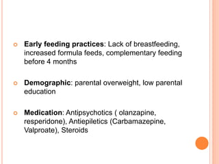  Early feeding practices: Lack of breastfeeding,
increased formula feeds, complementary feeding
before 4 months
 Demographic: parental overweight, low parental
education
 Medication: Antipsychotics ( olanzapine,
resperidone), Antiepiletics (Carbamazepine,
Valproate), Steroids
 
