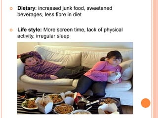  Dietary: increased junk food, sweetened
beverages, less fibre in diet
 Life style: More screen time, lack of physical
activity, irregular sleep
 