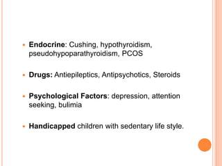  Endocrine: Cushing, hypothyroidism,
pseudohypoparathyroidism, PCOS
 Drugs: Antiepileptics, Antipsychotics, Steroids
 Psychological Factors: depression, attention
seeking, bulimia
 Handicapped children with sedentary life style.
 