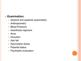  Examination:
 General and systemic examination
 Anthropometry
 Blood Pressure
 Acanthosis nigricans
 Acne
 Hirsutism
 Hair fall
 Dysmorphic facies
 Pubertal status
 Psychiatric evaluation.
 
