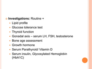  Investigations: Routine +
 Lipid profile
 Glucose tolerance test
 Thyroid function
 Gonadal axis – serum LH, FSH, testosterone
 Bone age assessment
 Growth hormone
 Serum Parathyroid/ Vitamin D
 Serum insulin, Glycosylated Hemoglobin
(HbA1C)
 