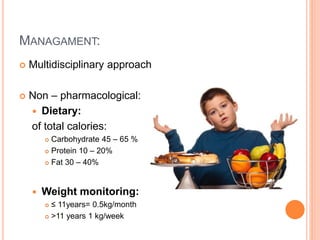 MANAGAMENT:
 Multidisciplinary approach
 Non – pharmacological:
 Dietary:
of total calories:
 Carbohydrate 45 – 65 %
 Protein 10 – 20%
 Fat 30 – 40%
 Weight monitoring:
 ≤ 11years= 0.5kg/month
 >11 years 1 kg/week
 