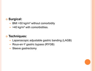  Surgical:
 BMI >50 kg/m² without comorbidity
 >40 kg/m² with comorbidities.
 Techniques:
 Laparoscopic adjustable gastric banding (LAGB)
 Roux-en-Y gastric bypass (RYGB)
 Sleeve gastrectomy
 