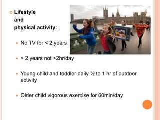  Lifestyle
and
physical activity:
 No TV for < 2 years
 > 2 years not >2hr/day
 Young child and toddler daily ½ to 1 hr of outdoor
activity
 Older child vigorous exercise for 60min/day
 