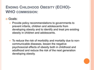 ENDING CHILDHOOD OBESITY (ECHO)-
WHO COMMISSION:
 Goals:
 Provide policy recommendations to governments to
prevent infants, children and adolescents from
developing obesity and to identify and treat pre existing
obesity in children and adolescents.
 To reduce the risk of morbidity and mortality due to non-
communicable diseases, lessen the negative
psychosocial effects of obesity both in childhood and
adulthood and reduce the risk of the next generation
developing obesity.
 