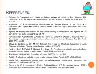 REFERENCES:
 Gahagan S. Overweight and obesity. In: Nelson textbook of pediatrics. Eds. Kliegman RM,
Stanton BF, Schor NF, Geme JWS, Behrman RE. 20th Edn. Elsevier, Philadelphia, USA. 2015: pp.
307-16.
 Ravikumar KG. Acute and chronic complications of Diabetes Mellitus. In: PG Textbook of
Pediatrics. Eds. Gupta P, Menon PSN, Ramji S, Lodha R. 1st Edn. Jaypee, New Delhi, India 2015:
pp. 2384-8
 Agarwal KN. Obesity and thinness. In: The Growth: infancy to adolescence. Eds. Agarwal KN. 3rd
Edn. CBS, New Delhi, India 2015: pp 53–72.
 Ramachandran A, Snehalatha C, Vinitha R, Thayyil M, Kumar CK, Sheeba L, Joseph S, Vijay V.
Prevalence of overweight in urban Indian adolescent school children. Diabetes Res Clin Pract.
2002; 57(3):185-90.
 Bhave S, Bavdekar A, Otiv M. IAP National Task Force for Childhood Prevention of Adult
Diseases: Childhood Obesity. Indian Pediatr. 2004; 41(6):559-75.
 Kapil U, Singh P, Pathak P, Dwivedi SN, Bhasin S. Prevalence of obesity amongst affluent
adolescent school children in delhi. Indian Pediatr. 2002;39(5):449-52.
 The Behavioral Risk Factor Surveillance System (BRFSS) 1991 to 2010
 Fall CH. The fetal and early life origins of adult disease. Indian Pediatr. 2003; 40(5):480-502.
 Lustig RH. Hypothalamic obesity after craniopharyngioma: mechanisms, diagnosis, and
treatment. Front Endocrinol 2011;2:60.
 Report of the WHO commission on Ending Childhood Obesity (ECHO) published January 2016.<
http://apps.who.int/iris/bitstream/10665/204176/1/9789241510066_eng.pdf?ua=1>
 