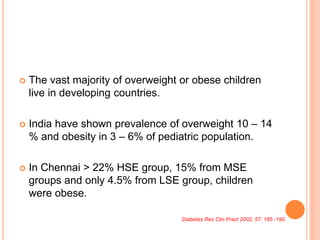  The vast majority of overweight or obese children
live in developing countries.
 India have shown prevalence of overweight 10 – 14
% and obesity in 3 – 6% of pediatric population.
 In Chennai > 22% HSE group, 15% from MSE
groups and only 4.5% from LSE group, children
were obese.
Diabetes Res Clin Pract 2002; 57: 185 -190.
 