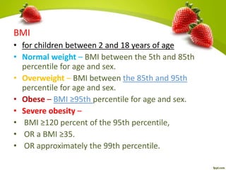 BMI
• for children between 2 and 18 years of age
• Normal weight – BMI between the 5th and 85th
percentile for age and sex.
• Overweight – BMI between the 85th and 95th
percentile for age and sex.
• Obese – BMI ≥95th percentile for age and sex.
• Severe obesity –
• BMI ≥120 percent of the 95th percentile,
• OR a BMI ≥35.
• OR approximately the 99th percentile.
 