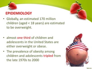 EPIDEMIOLOGY
• Globally, an estimated 170 million
children (aged < 18 years) are estimated
to be overweight.
• almost one third of children and
adolescents in the United States are
either overweight or obese.
• The prevalence of obesity among
children and adolescents tripled from
the late 1970s to 2000
 