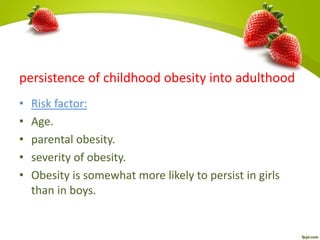 persistence of childhood obesity into adulthood
• Risk factor:
• Age.
• parental obesity.
• severity of obesity.
• Obesity is somewhat more likely to persist in girls
than in boys.
 