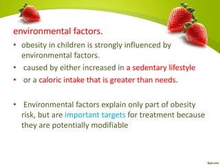 environmental factors.
• obesity in children is strongly influenced by
environmental factors.
• caused by either increased in a sedentary lifestyle
• or a caloric intake that is greater than needs.
• Environmental factors explain only part of obesity
risk, but are important targets for treatment because
they are potentially modifiable
 