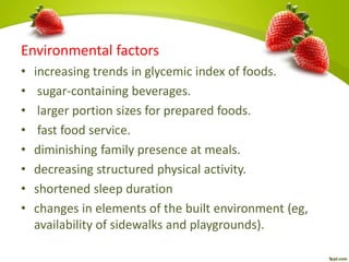 Environmental factors
• increasing trends in glycemic index of foods.
• sugar-containing beverages.
• larger portion sizes for prepared foods.
• fast food service.
• diminishing family presence at meals.
• decreasing structured physical activity.
• shortened sleep duration
• changes in elements of the built environment (eg,
availability of sidewalks and playgrounds).
 