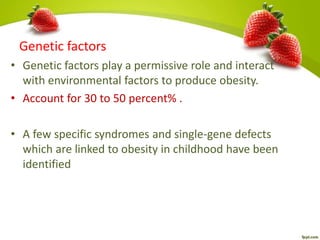 Genetic factors
• Genetic factors play a permissive role and interact
with environmental factors to produce obesity.
• Account for 30 to 50 percent% .
• A few specific syndromes and single-gene defects
which are linked to obesity in childhood have been
identified
 